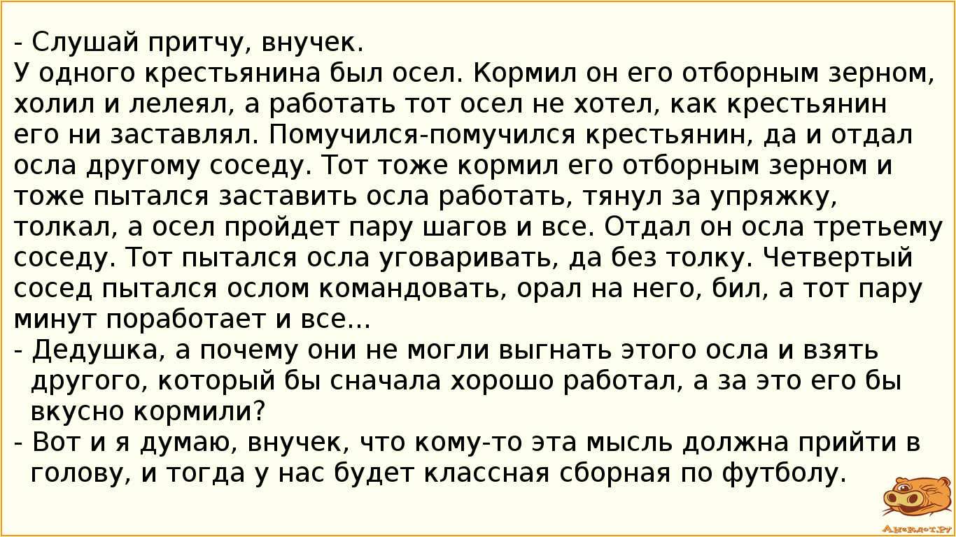 - Слушай притчу, внучек. У одного крестьянина был осел. Кормил он его отборным зерном, холил и лелеял, а работать тот осел не хотел, как крестьянин его ни заставлял. Помучился-помучился крестьянин, да и отдал осла другому соседу. Тот тоже кормил его отборным зерном и тоже пытался заставить осла работать, тянул за упряжку, толкал, а осел пройдет пару шагов и все. Отдал он осла третьему соседу. Тот пытался осла уговаривать, да без толку. Четвертый сосед пытался ослом командовать, орал на него, бил, а тот пару минут поработает и все... - Дедушка, а почему они не могли выгнать этого осла и взять другого, который бы сначала хорошо работал, а за это его бы вкусно кормили? - Вот и я думаю, внучек, что кому-то эта мысль должна прийти в голову, и тогда у нас будет классная сборная по футболу.