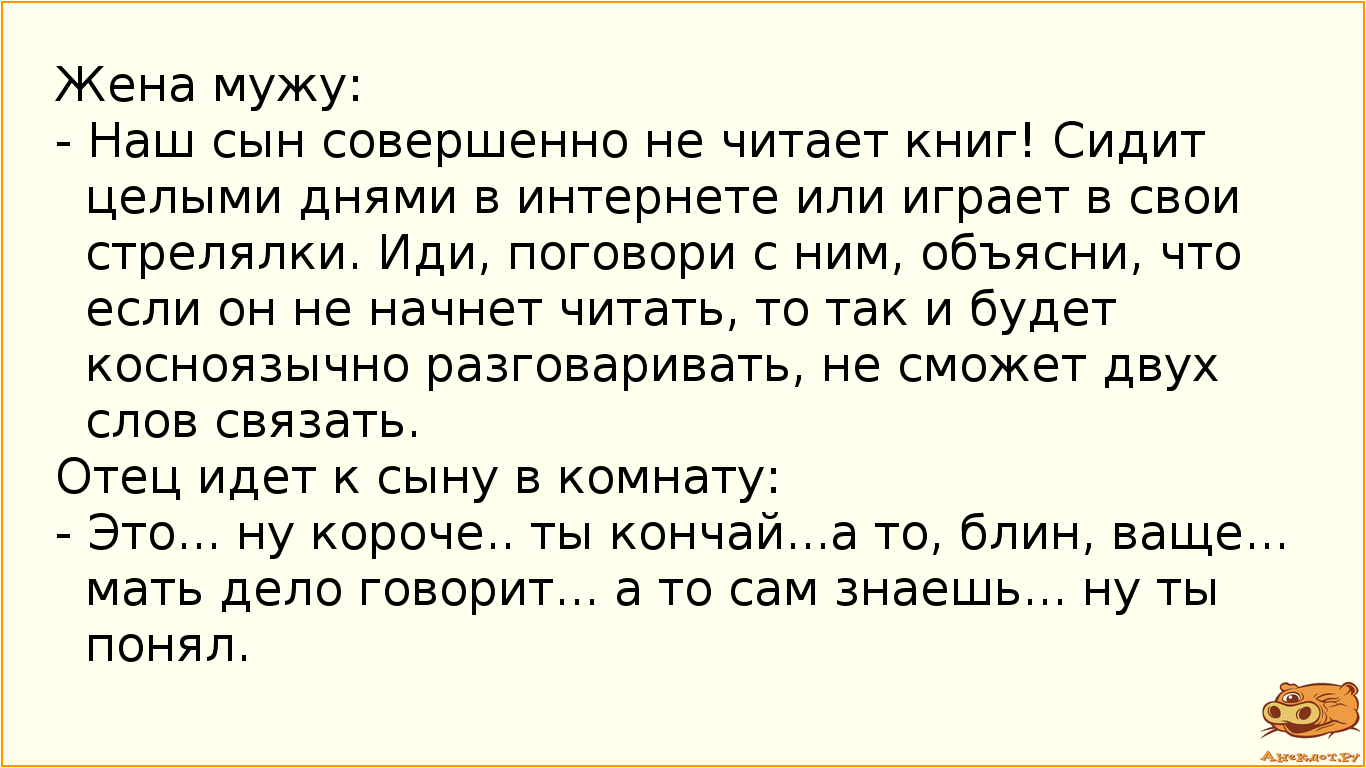 Жена мужу: - Наш сын совершенно не читает книг! Сидит целыми днями в интернете или играет в свои стрелялки. Иди, поговори с ним, объясни, что если он не начнет читать, то так и будет косноязычно разговаривать, не сможет двух слов связать. Отец идет к сыну в комнату: - Это... ну короче.. ты кончай...а то, блин, ваще... мать дело говорит... а то сам знаешь... ну ты понял.